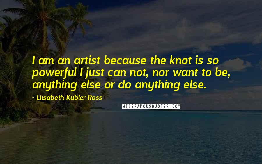 Elisabeth Kubler-Ross Quotes: I am an artist because the knot is so powerful I just can not, nor want to be, anything else or do anything else.