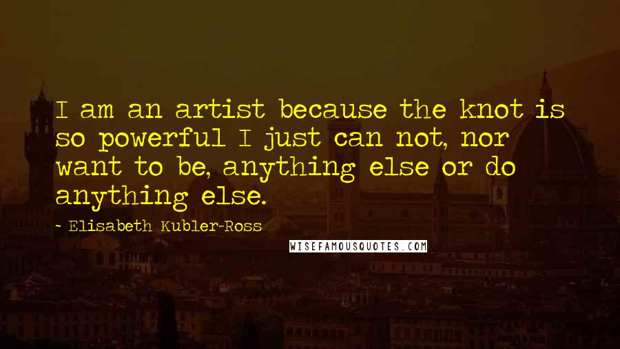 Elisabeth Kubler-Ross Quotes: I am an artist because the knot is so powerful I just can not, nor want to be, anything else or do anything else.