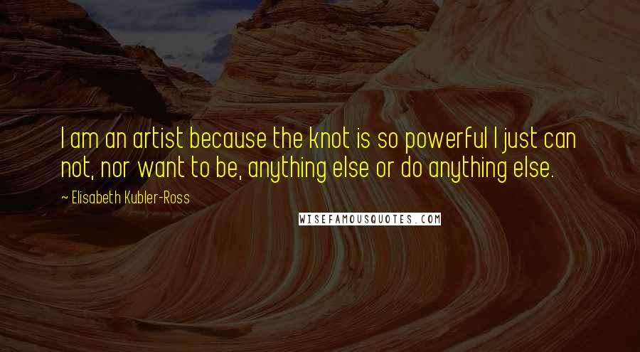 Elisabeth Kubler-Ross Quotes: I am an artist because the knot is so powerful I just can not, nor want to be, anything else or do anything else.