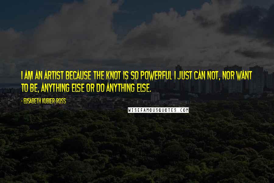 Elisabeth Kubler-Ross Quotes: I am an artist because the knot is so powerful I just can not, nor want to be, anything else or do anything else.