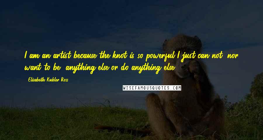 Elisabeth Kubler-Ross Quotes: I am an artist because the knot is so powerful I just can not, nor want to be, anything else or do anything else.