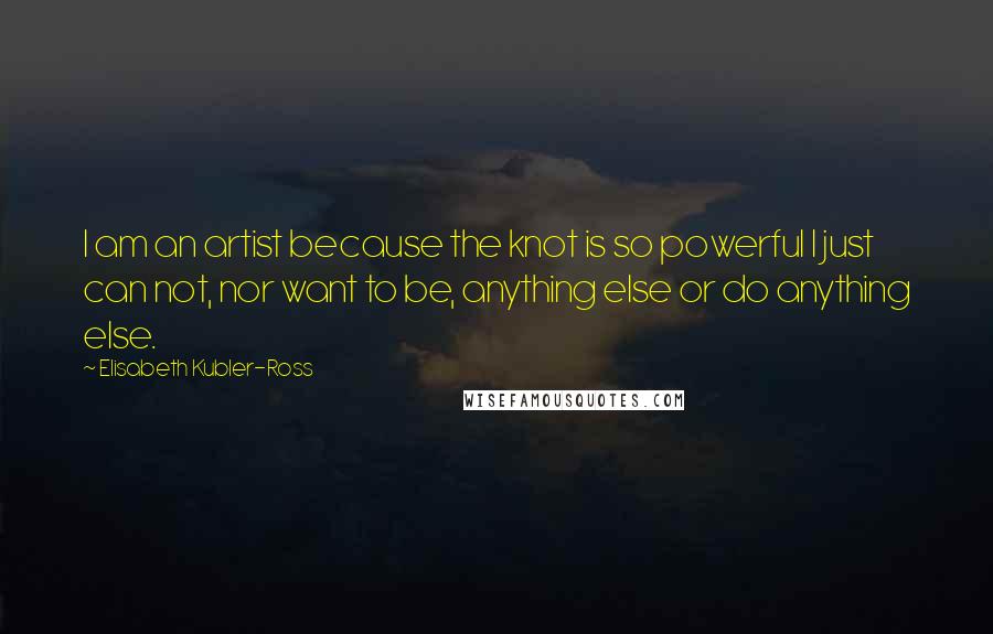 Elisabeth Kubler-Ross Quotes: I am an artist because the knot is so powerful I just can not, nor want to be, anything else or do anything else.