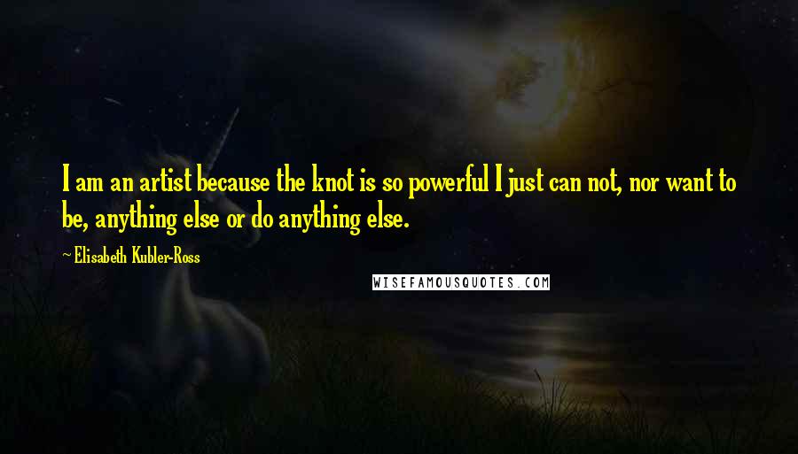 Elisabeth Kubler-Ross Quotes: I am an artist because the knot is so powerful I just can not, nor want to be, anything else or do anything else.