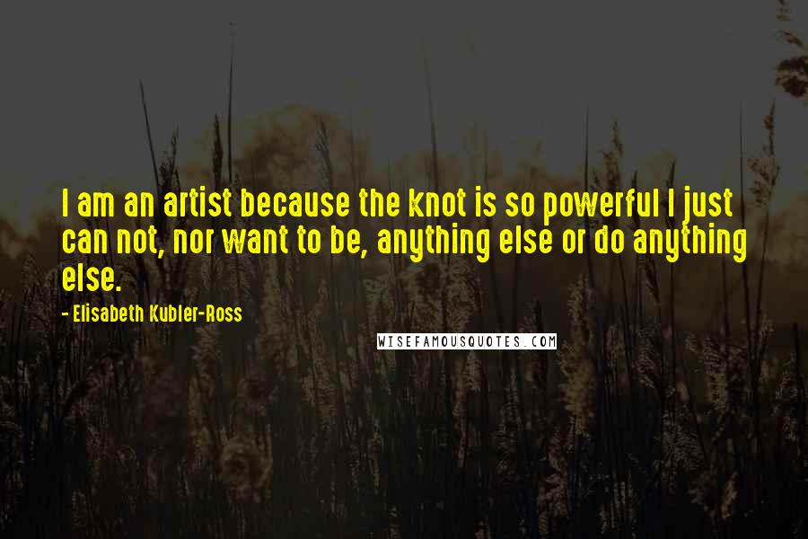 Elisabeth Kubler-Ross Quotes: I am an artist because the knot is so powerful I just can not, nor want to be, anything else or do anything else.