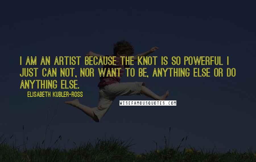 Elisabeth Kubler-Ross Quotes: I am an artist because the knot is so powerful I just can not, nor want to be, anything else or do anything else.