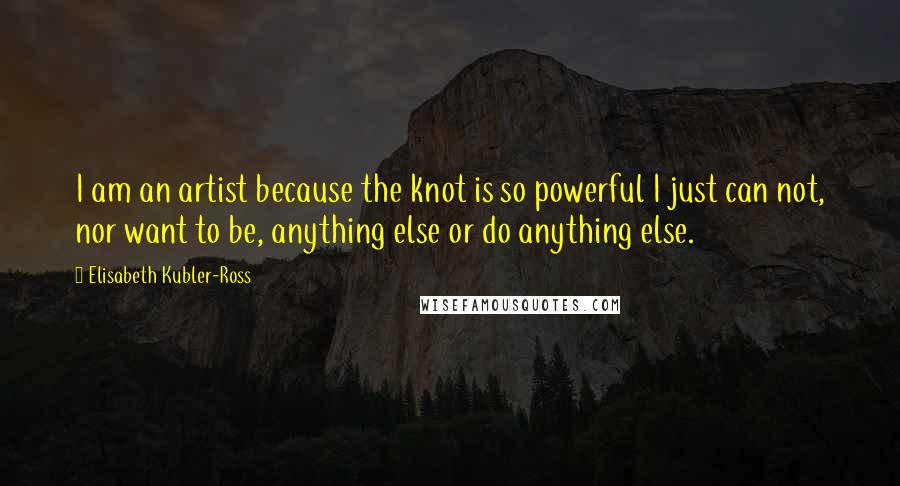 Elisabeth Kubler-Ross Quotes: I am an artist because the knot is so powerful I just can not, nor want to be, anything else or do anything else.