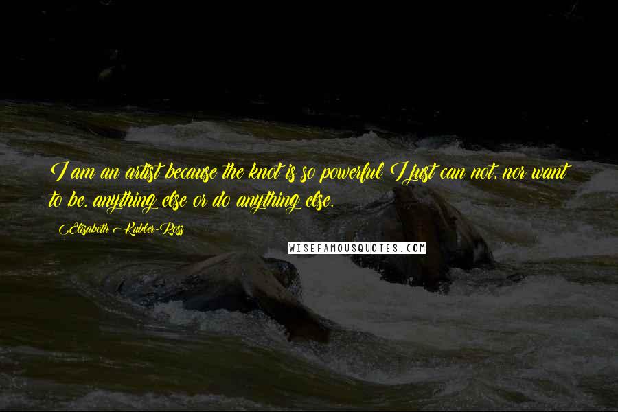 Elisabeth Kubler-Ross Quotes: I am an artist because the knot is so powerful I just can not, nor want to be, anything else or do anything else.