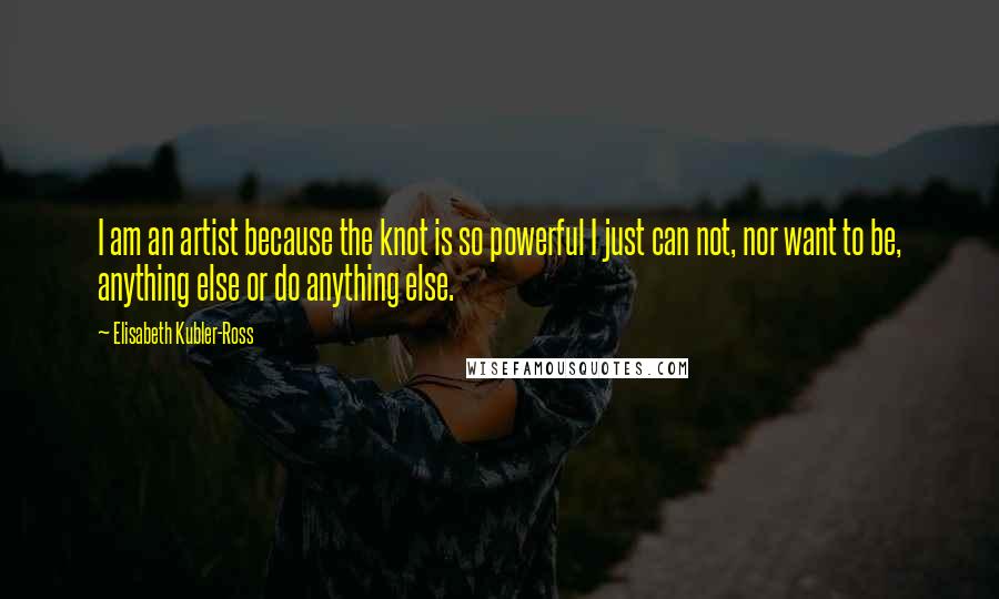 Elisabeth Kubler-Ross Quotes: I am an artist because the knot is so powerful I just can not, nor want to be, anything else or do anything else.