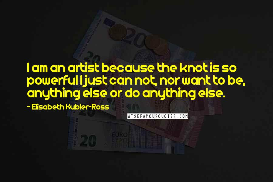 Elisabeth Kubler-Ross Quotes: I am an artist because the knot is so powerful I just can not, nor want to be, anything else or do anything else.