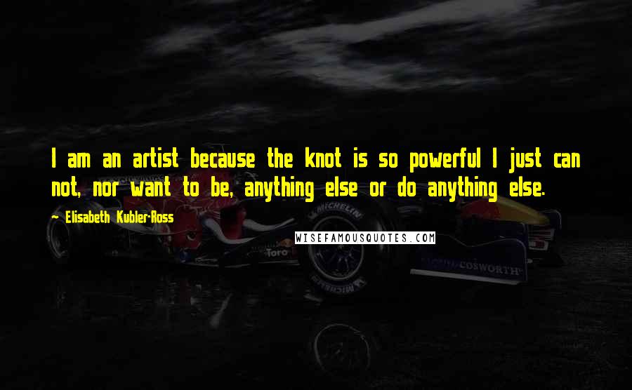 Elisabeth Kubler-Ross Quotes: I am an artist because the knot is so powerful I just can not, nor want to be, anything else or do anything else.