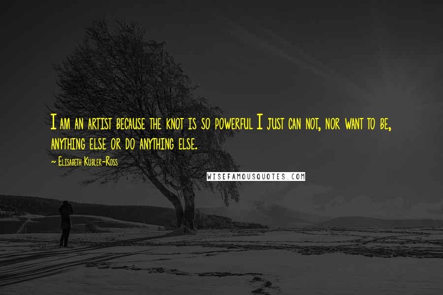 Elisabeth Kubler-Ross Quotes: I am an artist because the knot is so powerful I just can not, nor want to be, anything else or do anything else.