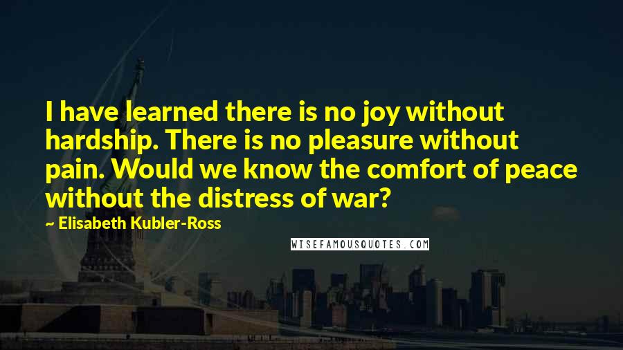 Elisabeth Kubler-Ross Quotes: I have learned there is no joy without hardship. There is no pleasure without pain. Would we know the comfort of peace without the distress of war?