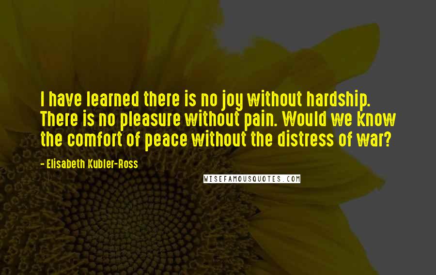 Elisabeth Kubler-Ross Quotes: I have learned there is no joy without hardship. There is no pleasure without pain. Would we know the comfort of peace without the distress of war?