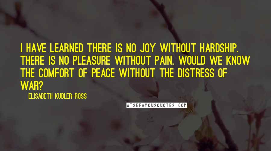 Elisabeth Kubler-Ross Quotes: I have learned there is no joy without hardship. There is no pleasure without pain. Would we know the comfort of peace without the distress of war?