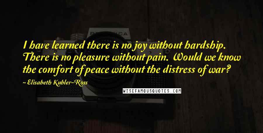 Elisabeth Kubler-Ross Quotes: I have learned there is no joy without hardship. There is no pleasure without pain. Would we know the comfort of peace without the distress of war?