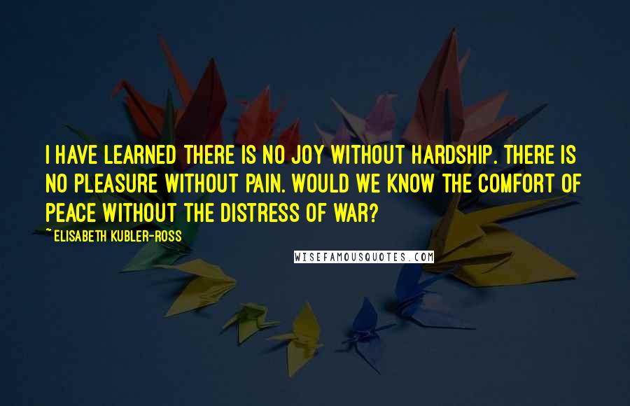 Elisabeth Kubler-Ross Quotes: I have learned there is no joy without hardship. There is no pleasure without pain. Would we know the comfort of peace without the distress of war?