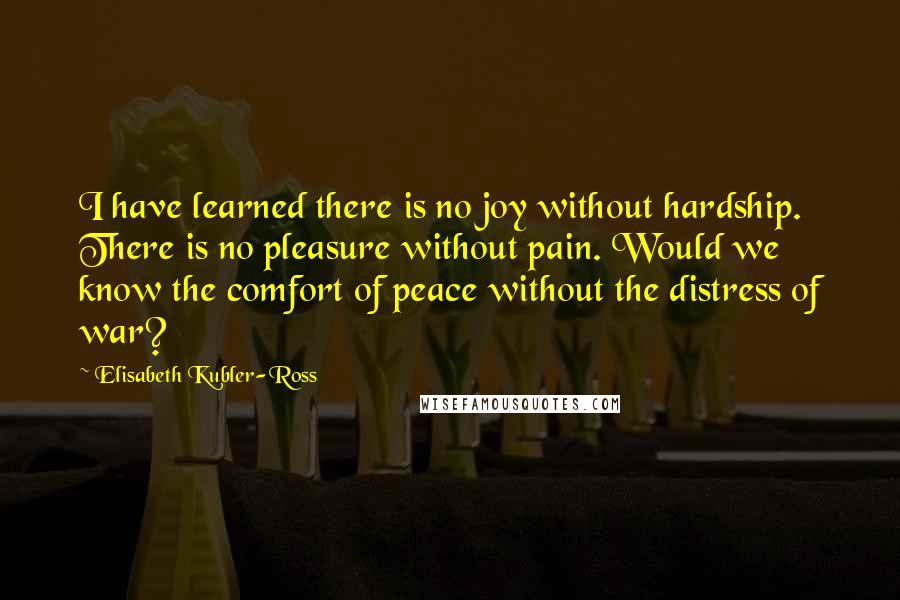 Elisabeth Kubler-Ross Quotes: I have learned there is no joy without hardship. There is no pleasure without pain. Would we know the comfort of peace without the distress of war?