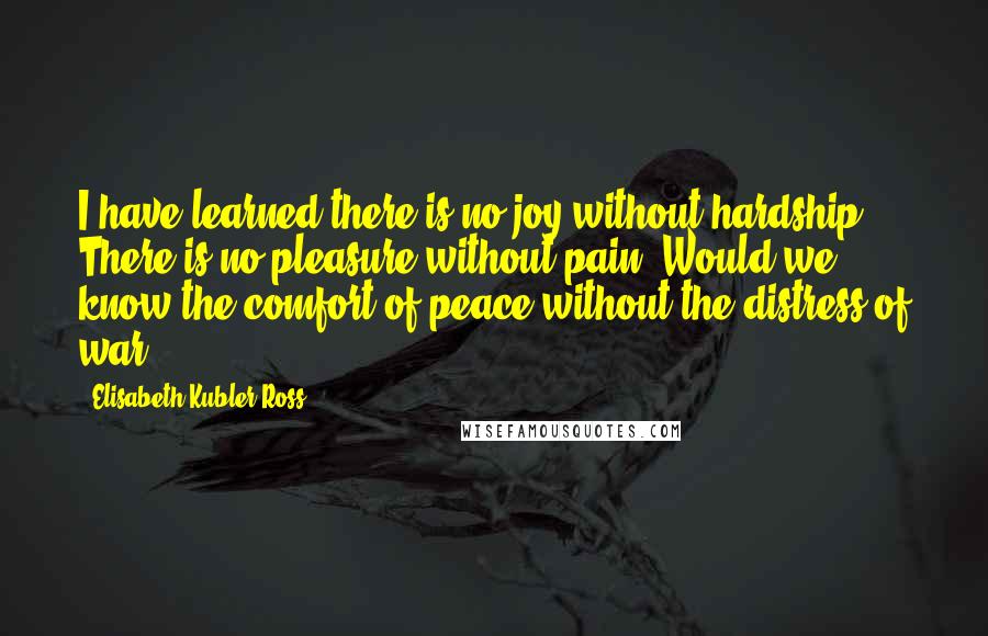 Elisabeth Kubler-Ross Quotes: I have learned there is no joy without hardship. There is no pleasure without pain. Would we know the comfort of peace without the distress of war?