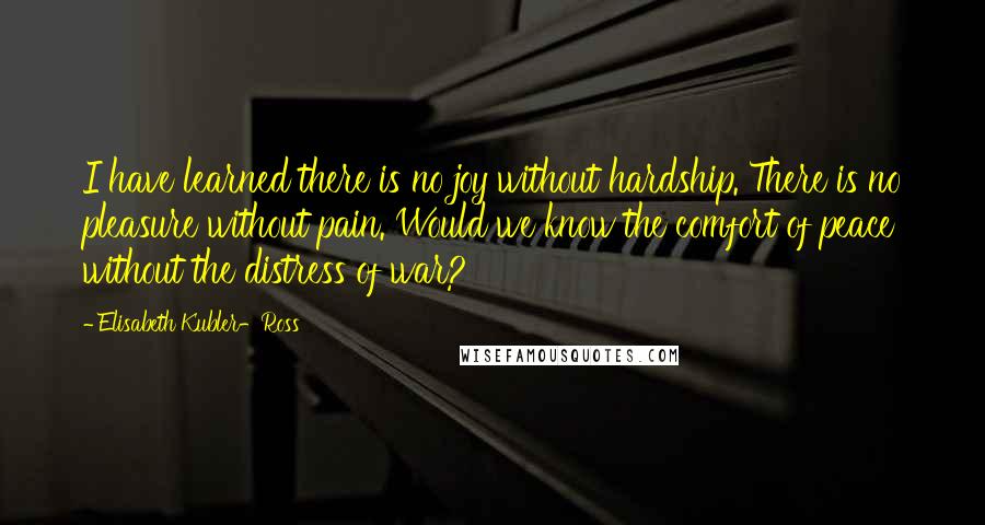 Elisabeth Kubler-Ross Quotes: I have learned there is no joy without hardship. There is no pleasure without pain. Would we know the comfort of peace without the distress of war?