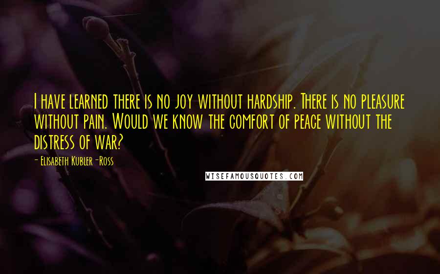 Elisabeth Kubler-Ross Quotes: I have learned there is no joy without hardship. There is no pleasure without pain. Would we know the comfort of peace without the distress of war?