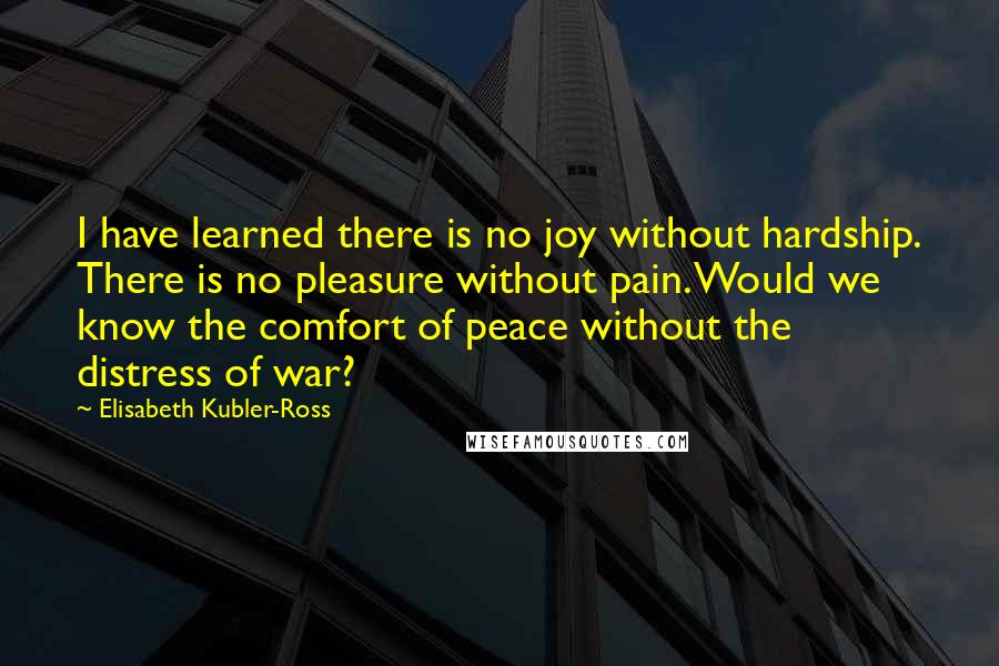 Elisabeth Kubler-Ross Quotes: I have learned there is no joy without hardship. There is no pleasure without pain. Would we know the comfort of peace without the distress of war?