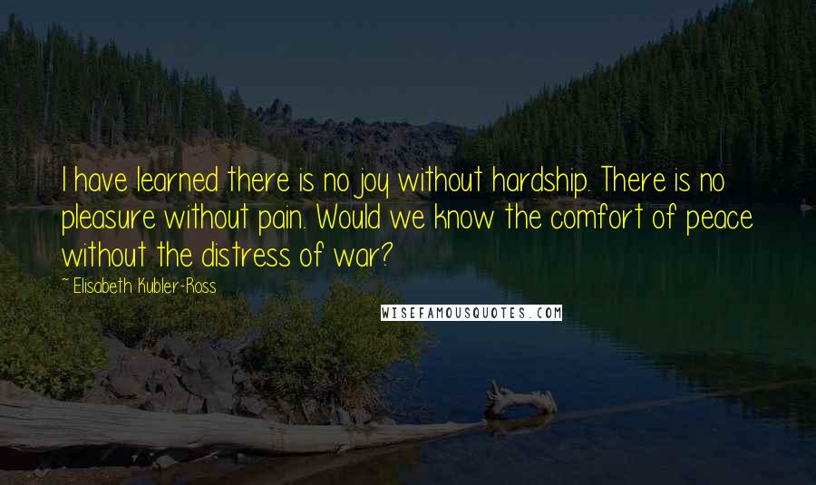 Elisabeth Kubler-Ross Quotes: I have learned there is no joy without hardship. There is no pleasure without pain. Would we know the comfort of peace without the distress of war?