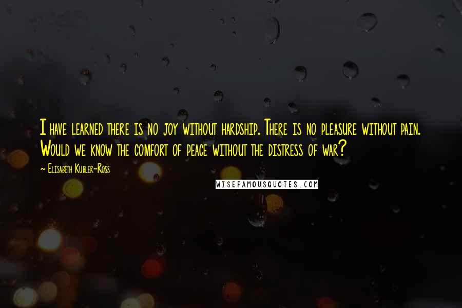 Elisabeth Kubler-Ross Quotes: I have learned there is no joy without hardship. There is no pleasure without pain. Would we know the comfort of peace without the distress of war?