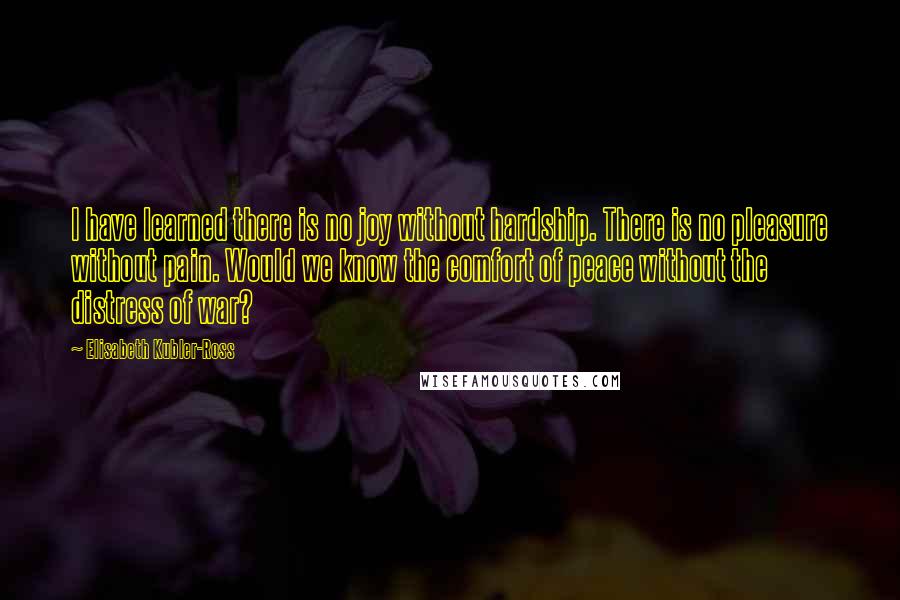 Elisabeth Kubler-Ross Quotes: I have learned there is no joy without hardship. There is no pleasure without pain. Would we know the comfort of peace without the distress of war?