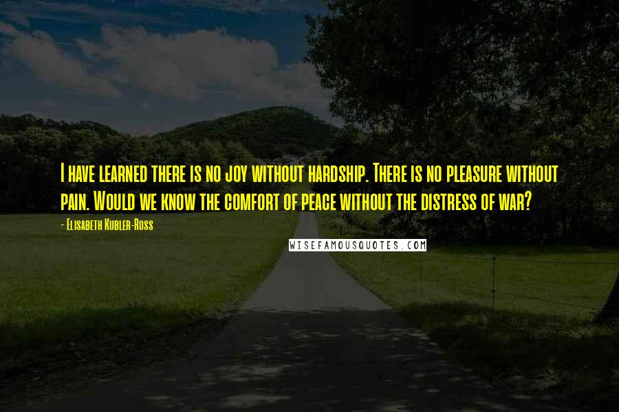 Elisabeth Kubler-Ross Quotes: I have learned there is no joy without hardship. There is no pleasure without pain. Would we know the comfort of peace without the distress of war?