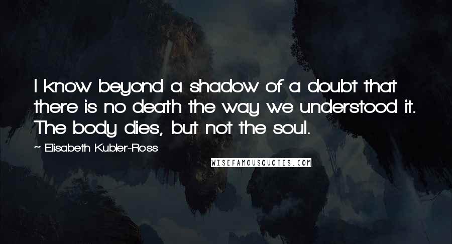 Elisabeth Kubler-Ross Quotes: I know beyond a shadow of a doubt that there is no death the way we understood it. The body dies, but not the soul.