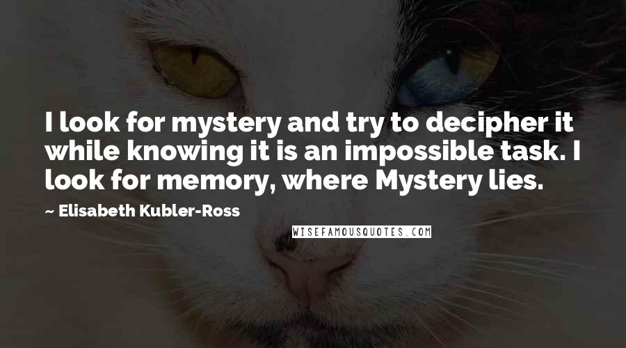 Elisabeth Kubler-Ross Quotes: I look for mystery and try to decipher it while knowing it is an impossible task. I look for memory, where Mystery lies.