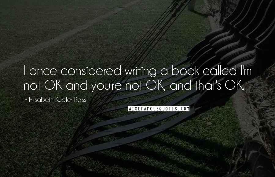 Elisabeth Kubler-Ross Quotes: I once considered writing a book called I'm not OK and you're not OK, and that's OK.