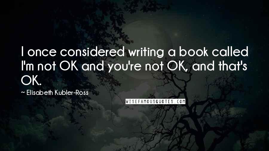 Elisabeth Kubler-Ross Quotes: I once considered writing a book called I'm not OK and you're not OK, and that's OK.