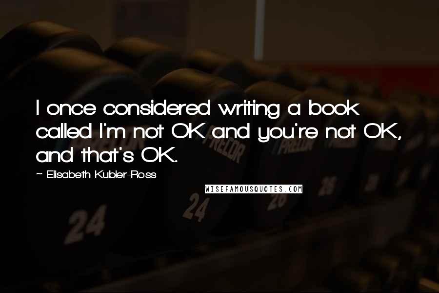 Elisabeth Kubler-Ross Quotes: I once considered writing a book called I'm not OK and you're not OK, and that's OK.