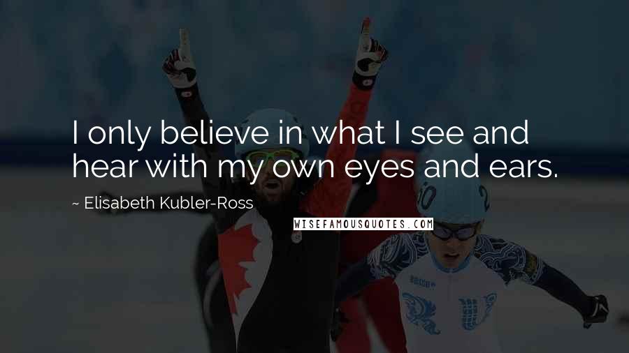 Elisabeth Kubler-Ross Quotes: I only believe in what I see and hear with my own eyes and ears.