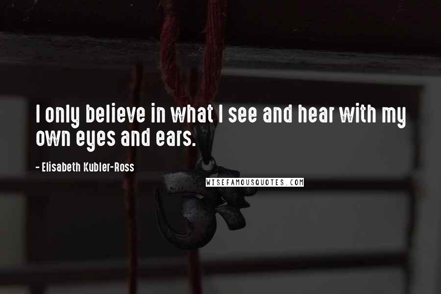 Elisabeth Kubler-Ross Quotes: I only believe in what I see and hear with my own eyes and ears.