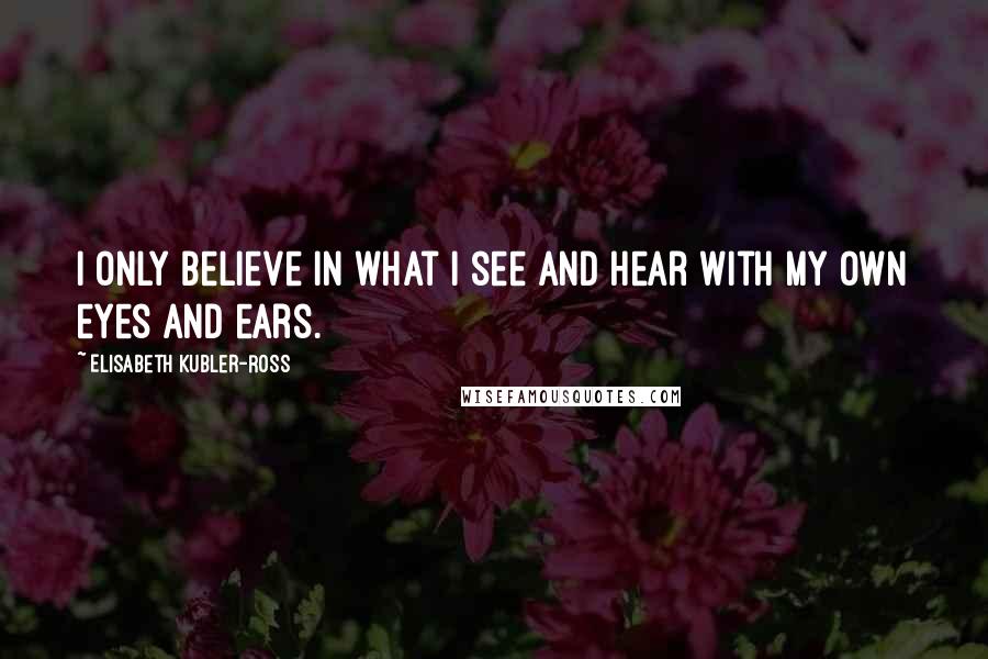 Elisabeth Kubler-Ross Quotes: I only believe in what I see and hear with my own eyes and ears.