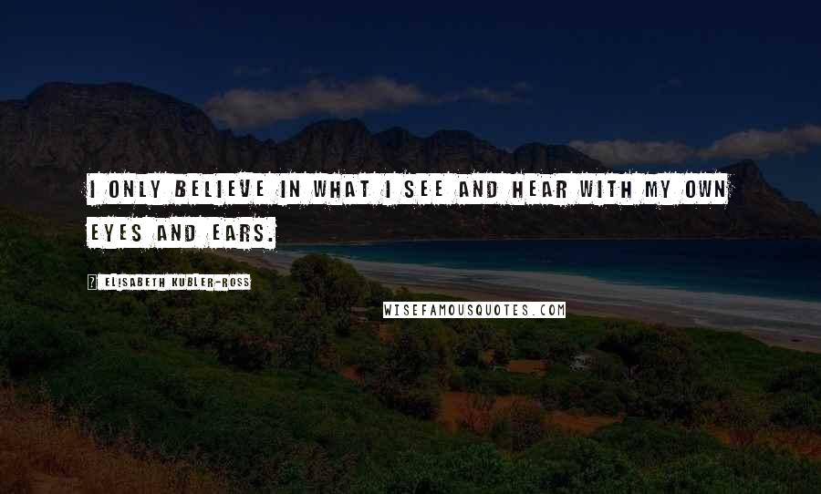 Elisabeth Kubler-Ross Quotes: I only believe in what I see and hear with my own eyes and ears.