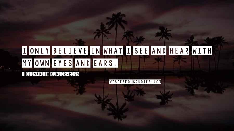 Elisabeth Kubler-Ross Quotes: I only believe in what I see and hear with my own eyes and ears.