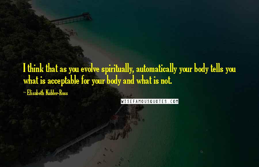 Elisabeth Kubler-Ross Quotes: I think that as you evolve spiritually, automatically your body tells you what is acceptable for your body and what is not.