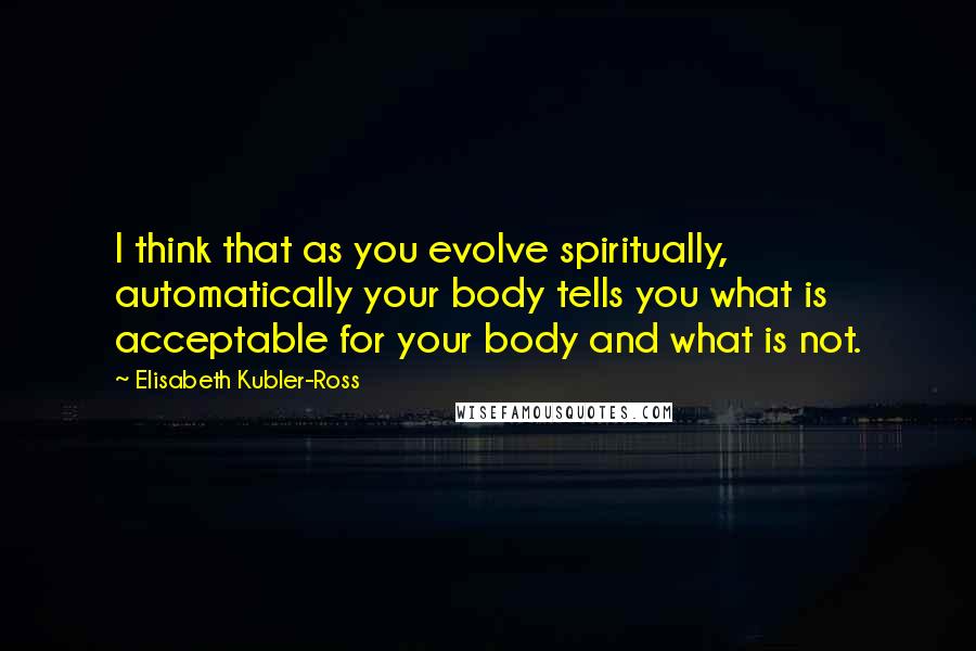 Elisabeth Kubler-Ross Quotes: I think that as you evolve spiritually, automatically your body tells you what is acceptable for your body and what is not.