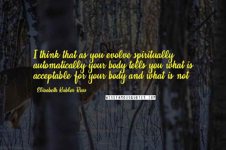 Elisabeth Kubler-Ross Quotes: I think that as you evolve spiritually, automatically your body tells you what is acceptable for your body and what is not.