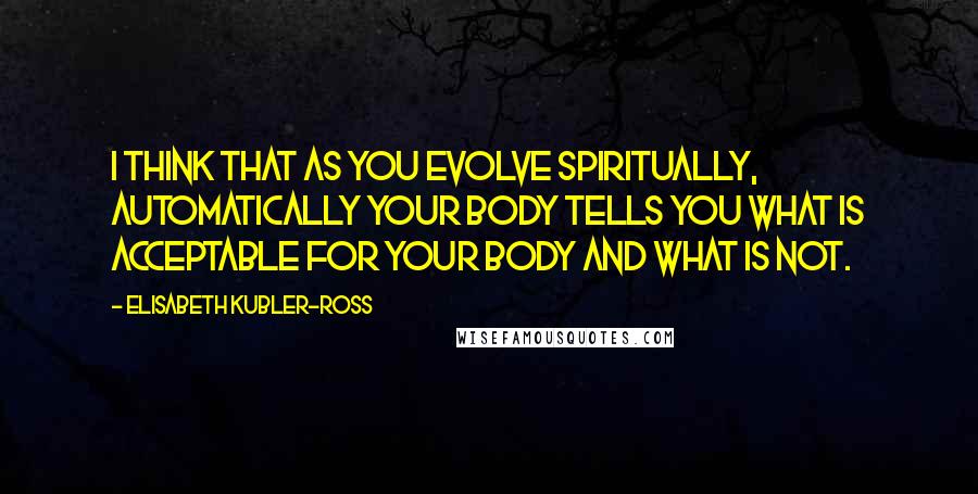 Elisabeth Kubler-Ross Quotes: I think that as you evolve spiritually, automatically your body tells you what is acceptable for your body and what is not.