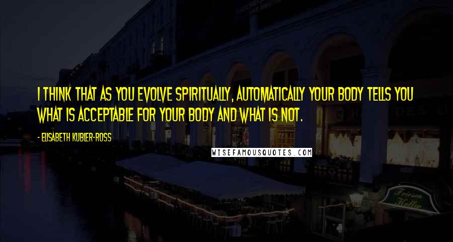 Elisabeth Kubler-Ross Quotes: I think that as you evolve spiritually, automatically your body tells you what is acceptable for your body and what is not.