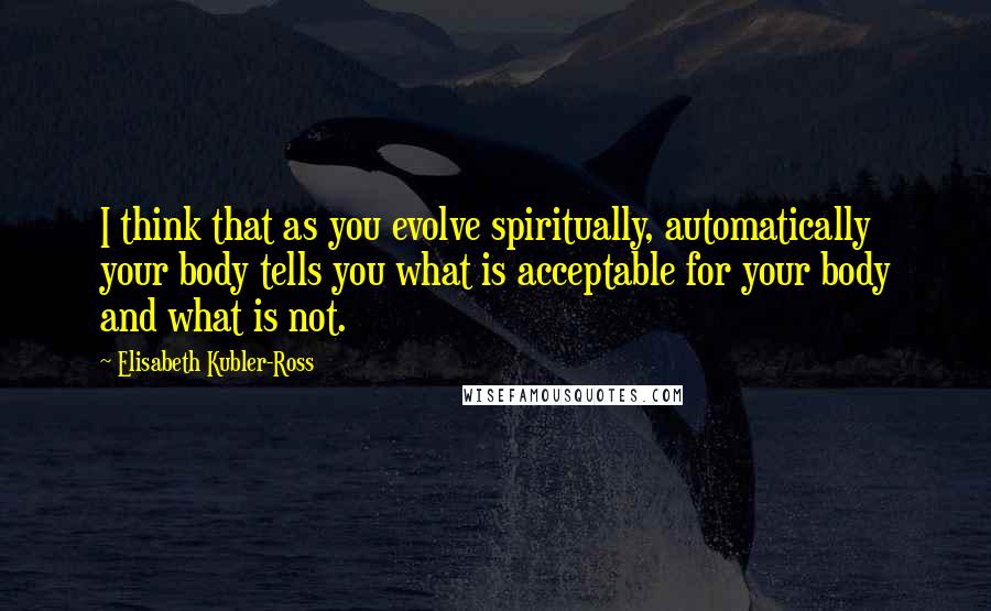 Elisabeth Kubler-Ross Quotes: I think that as you evolve spiritually, automatically your body tells you what is acceptable for your body and what is not.