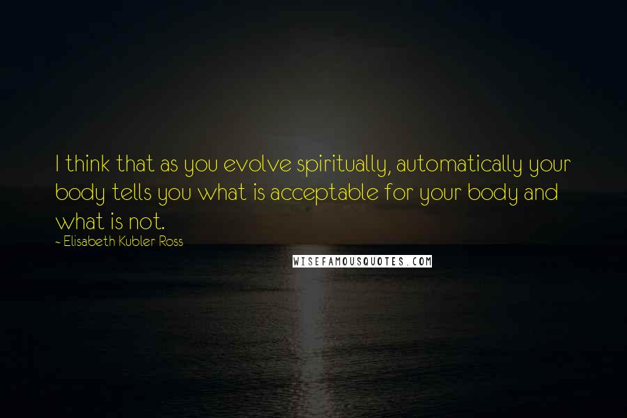 Elisabeth Kubler-Ross Quotes: I think that as you evolve spiritually, automatically your body tells you what is acceptable for your body and what is not.