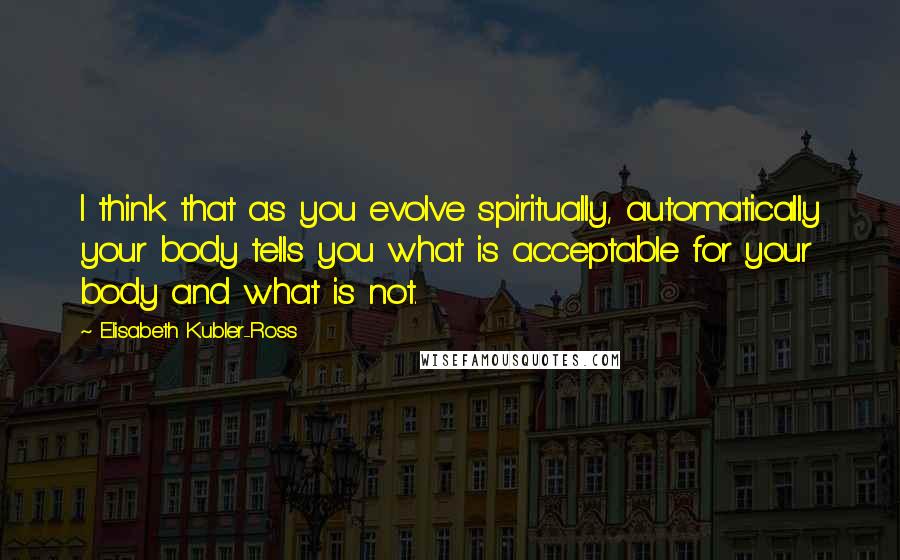 Elisabeth Kubler-Ross Quotes: I think that as you evolve spiritually, automatically your body tells you what is acceptable for your body and what is not.