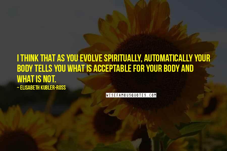 Elisabeth Kubler-Ross Quotes: I think that as you evolve spiritually, automatically your body tells you what is acceptable for your body and what is not.