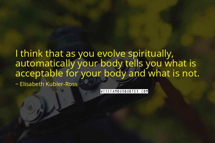 Elisabeth Kubler-Ross Quotes: I think that as you evolve spiritually, automatically your body tells you what is acceptable for your body and what is not.