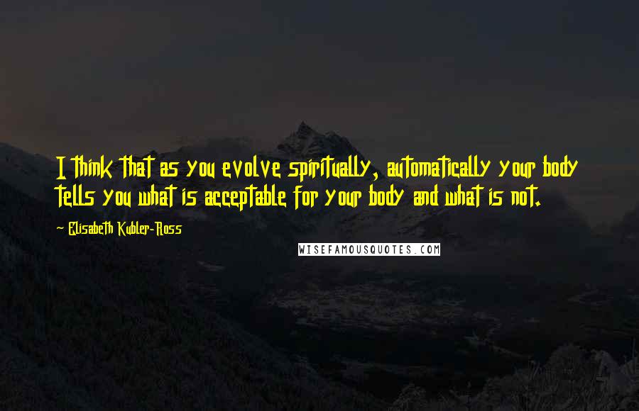 Elisabeth Kubler-Ross Quotes: I think that as you evolve spiritually, automatically your body tells you what is acceptable for your body and what is not.